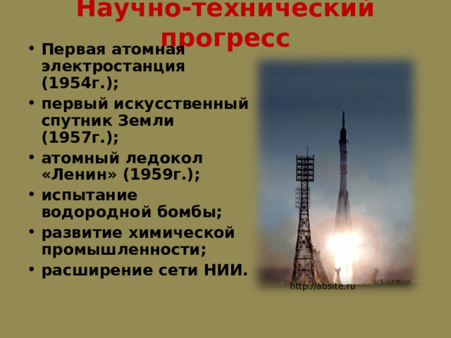 Научно-технический прогресс Первая атомная электростанция (1954г.); первый искусственный спутник Земли (1957г.); атомный ледокол «Ленин» (1959г.); испытание водородной бомбы; развитие химической промышленности; расширение сети НИИ.  http://absite.ru 
