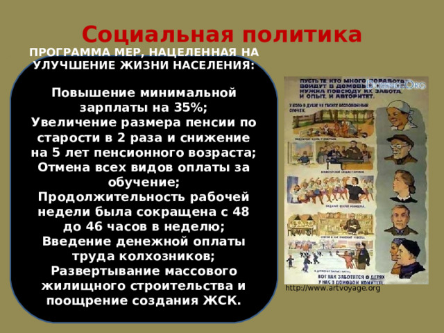 Социальная политика ПРОГРАММА МЕР, НАЦЕЛЕННАЯ НА УЛУЧШЕНИЕ ЖИЗНИ НАСЕЛЕНИЯ:  Повышение минимальной зарплаты на 35%; Увеличение размера пенсии по старости в 2 раза и снижение на 5 лет пенсионного возраста; Отмена всех видов оплаты за обучение; Продолжительность рабочей недели была сокращена с 48 до 46 часов в неделю; Введение денежной оплаты труда колхозников; Развертывание массового жилищного строительства и поощрение создания ЖСК. http://www.artvoyage.org 