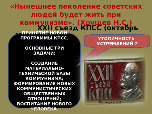 «Нынешнее поколение советских людей будет жить при коммунизме». (Хрущев Н.С.)  XXII съезд КПСС (октябрь 1961 г.) ПРИНЯТИЕ НОВОЙ ПРОГРАММЫ КПСС.  ОСНОВНЫЕ ТРИ ЗАДАЧИ:  СОЗДАНИЕ МАТЕРИАЛЬНО-ТЕХНИЧЕСКОЙ БАЗЫ КОММУНИЗМА; ФОРМИРОВАНИЕ НОВЫХ КОММУНИСТИЧЕСКИХ ОБЩЕСТВЕННЫХ ОТНОШЕНИЙ; ВОСПИТАНИЕ НОВОГО ЧЕЛОВЕКА. УТОПИЧНОСТЬ УСТРЕМЛЕНИЙ ? http://img.aucland.ru 