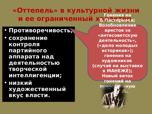 «Оттепель» в культурной жизни и ее ограниченный характер . Гонения на Б.Пастернака; Возобновление арестов за «антисоветскую деятельность», («дело молодых историков»); гонения на художников ( случай на выставке в МАНЕЖЕ); Новый виток гонений на православную церковь. Противоречивость; сохранение контроля партийного аппарата над деятельностью творческой интеллигенции; низкий художественный вкус власти. 