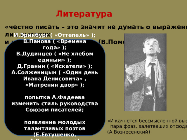 Литература «честно писать – это значит не думать о выражении лиц высоких и невысоких читателей». (В.Померанцев) И.Эринбург ( «Оттепель» ); В.Панова ( «Времена года» ); В.Дудинцев ( «Не хлебом единым» ); Д.Гранин ( «Искатели» ); А.Солженицын ( «Один день Ивана Денисовича» , «Матренин двор» );  попытка А.Фадеева изменить стиль руководства Союзом писателей;  появление молодых талантливых поэтов (Е.Евтушенко, А.Вознесенский) «И качнется бессмысленной высью  пара фраз, залетевших отсюда…» (А.Вознесенский) 
