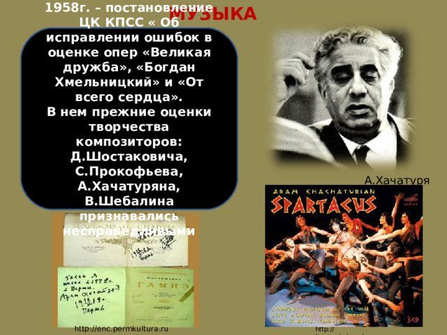 МУЗЫКА 1958г. – постановление ЦК КПСС « Об исправлении ошибок в оценке опер «Великая дружба», «Богдан Хмельницкий» и «От всего сердца». В нем прежние оценки творчества композиторов: Д.Шостаковича, С.Прокофьева, А.Хачатуряна, В.Шебалина признавались несправедливыми А.Хачатурян http://enc.permkultura.ru http://harmonia.tomsk.ru 