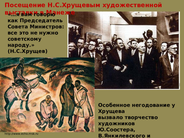 Посещение Н.С.Хрущевым художественной выставки в Манеже «…я вам говорю как Председатель Совета Министров: все это не нужно советскому народу.» (Н.С.Хрущев) Особенное негодование у Хрущева вызвало творчество художников Ю.Соостера, В.Янкилевского и Б.Жутовского. http://www.echo.msk.ru 