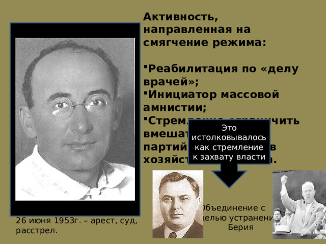 Активность, направленная на смягчение режима:  Реабилитация по «делу врачей»; Инициатор массовой амнистии; Стремление ограничить вмешательство партийных органов в хозяйственные дела. Socionics.org Это истолковывалось как стремление к захвату власти Объединение с целью устранения  Берия 26 июня 1953г. – арест, суд, расстрел. 