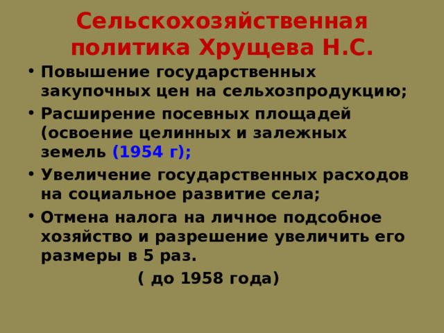 Сельскохозяйственная политика Хрущева Н.С.   Повышение государственных закупочных цен на сельхозпродукцию; Расширение посевных площадей (освоение целинных и залежных земель (1954  г); Увеличение государственных расходов на социальное развитие села; Отмена налога на личное подсобное хозяйство и разрешение увеличить его размеры в 5 раз.  ( до 1958 года) 
