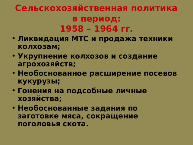 Сельскохозяйственная политика в период:  1958 – 1964 гг. Ликвидация МТС и продажа техники колхозам; Укрупнение колхозов и создание агрохозяйств; Необоснованное расширение посевов кукурузы; Гонения на подсобные личные хозяйства; Необоснованные задания по заготовке мяса, сокращение поголовья скота. 