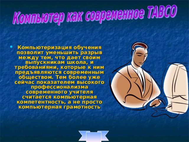 Компьютеризация обучения позволит уменьшить разрыв между тем, что дает своим выпускникам школа, и требованиями, которые к ним предъявляются современным обществом. Тем более уже сейчас показателем высокого профессионализма современного учителя считается компьютерная компетентность, а не просто компьютерная грамотность 