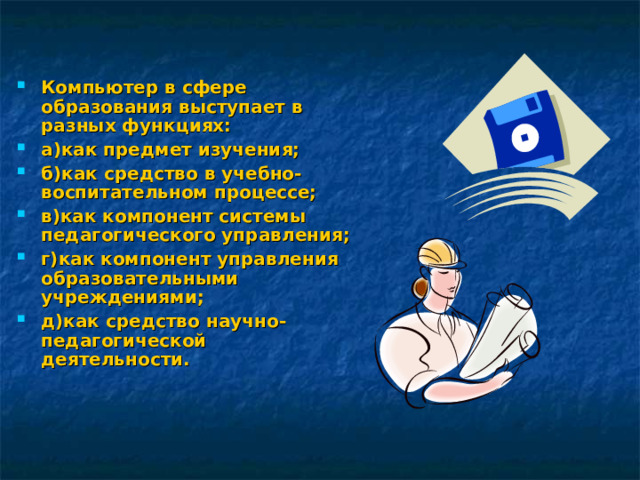 Компьютер в сфере образования выступает в разных функциях: а)как предмет изучения; б)как средство в учебно-воспитательном процессе; в)как компонент системы педагогического управления; г)как компонент управления образовательными учреждениями; д)как средство научно-педагогической деятельности. 