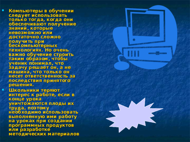 Компьютеры в обучении следует использовать только тогда, когда они обеспечивают получение знаний, которые невозможно или достаточно сложно получить при бескомпьютерных технологиях. Но очень важно обучение строить таким образом, чтобы ученик понимал, что задачу решает он, а не машина, что только он несет ответственность за последствия принятого решения. Школьники теряют интерес к работе, если в конце урока уничтожаются плоды их труда, поэтому необходимо использовать выполненную ими работу на уроках при создании программных продуктов или разработке методических материалов  