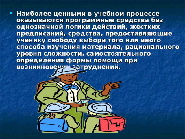 Наиболее ценными в учебном процессе оказываются программные средства без однозначной логики действий, жестких предписаний, средства, предоставляющие ученику свободу выбора того или иного способа изучения материала, рационального уровня сложности, самостоятельного определения формы помощи при возникновении затруднений. 