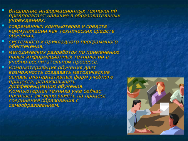 Внедрение информационных технологий предполагает наличие в образовательных учреждениях: современных компьютеров и средств коммуникации как технических средств обучения; системного и прикладного программного обеспечения; методических разработок по применению новых информационных технологий в учебно-воспитательном процессе. Компьютеризация обучения дает возможность создавать методические основы альтернативных форм учебного процесса, реализовывать дифференциацию обучения. Компьютерная техника уже сейчас начинает активно влиять на процесс соединения образования с самообразованием.  