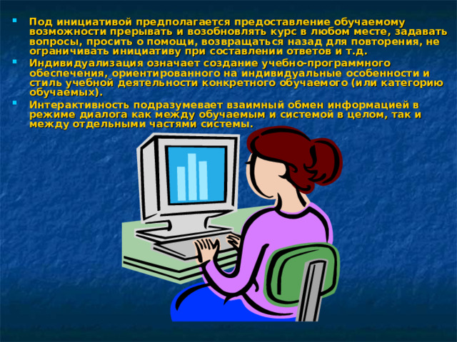 Под инициативой предполагается предоставление обучаемому возможности прерывать и возобновлять курс в любом месте, задавать вопросы, просить о помощи, возвращаться назад для повторения, не ограничивать инициативу при составлении ответов и т.д. Индивидуализация означает создание учебно-программного обеспечения, ориентированного на индивидуальные особенности и стиль учебной деятельности конкретного обучаемого (или категорию обучаемых). Интерактивность подразумевает взаимный обмен информацией в режиме диалога как между обучаемым и системой в целом, так и между отдельными частями системы.  