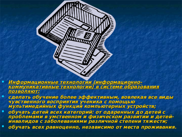 Информационные технологии (информационно-коммуникативные технологии) в системе образования позволяют: сделать обучение более эффективным, вовлекая все виды чувственного восприятия ученика с помощью мультимедийных функций компьютерных устройств; обучать детей всех категорий: от одаренных до детей с проблемами в умственном и физическом развитии и детей-инвалидов с заболеваниями различной степени тяжести; обучать всех равноценно, независимо от места проживания.  