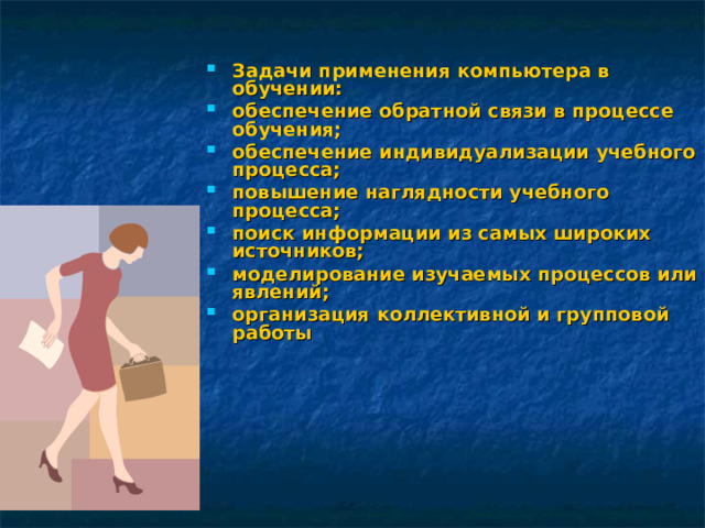 Задачи применения компьютера в обучении: обеспечение обратной связи в процессе обучения; обеспечение индивидуализации учебного процесса; повышение наглядности учебного процесса; поиск информации из самых широких источников; моделирование изучаемых процессов или явлений; организация коллективной и групповой работы  