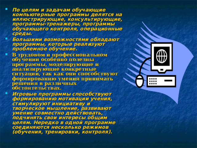 По целям и задачам обучающие компьютерные программы делятся на иллюстрирующие, консультирующие, программы-тренажеры, программы обучающего контроля, операционные среды. Большими возможностями обладают программы, которые реализуют проблемное обучение. В трудовом и профессиональном обучении особенно полезны программы, моделирующие и анализирующие конкретные ситуации, так как они способствуют формированию умения принимать решения в различных обстоятельствах. Игровые программы способствуют формированию мотивации учения, стимулируют инициативу и творческое мышление, развивают умение совместно действовать, подчинять свои интересы общим целям. Нередко в одной программе соединяются несколько режимов (обучения, тренировки, контроля). 