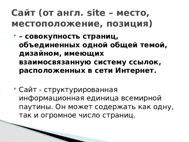 Сайт (от англ. site – место, местоположение, позиция)  – совокупность страниц, объединенных одной общей темой, дизайном, имеющих взаимосвязанную систему ссылок, расположенных в сети Интернет. Сайт - структурированная информационная единица всемирной паутины. Он может содержать как одну, так и огромное число страниц. 