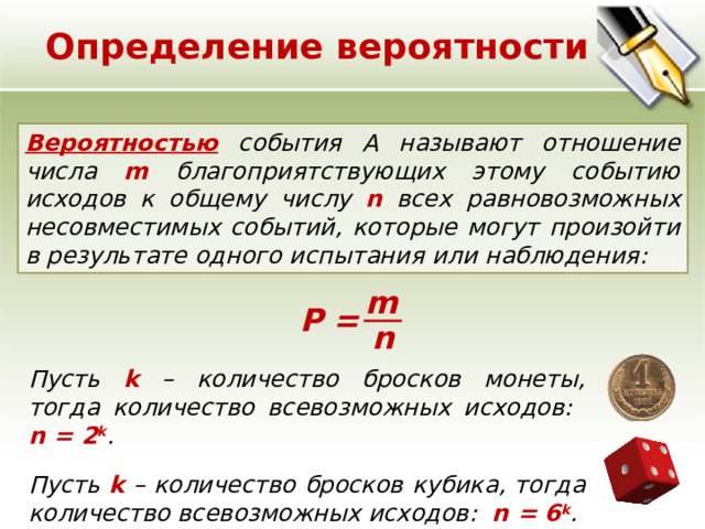 Определение вероятности Вероятностью события A называют отношение числа m благоприятствующих этому событию исходов к общему числу n всех равновозможных несовместимых событий, которые могут произойти в результате одного испытания или наблюдения:    m Р = n Пусть k – количество бросков монеты, тогда количество всевозможных исходов: n = 2 k . Пусть k – количество бросков кубика, тогда количество всевозможных исходов: n = 6 k . 