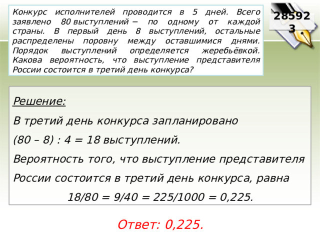 Конкурс исполнителей проводится в 5 дней. Всего заявлено 80 выступлений − по одному от каждой страны. В первый день 8 выступлений, остальные распределены поровну между оставшимися днями. Порядок выступлений определяется жеребьёвкой. Какова вероятность, что выступление представителя России состоится в третий день конкурса? 285923 Решение:  В третий день конкурса запланировано (80 – 8) : 4 = 18 выступлений. Вероятность того, что выступление представителя России состоится в третий день конкурса, равна 18/80 = 9/40 = 225/1000 = 0,225. Ответ: 0,225. 