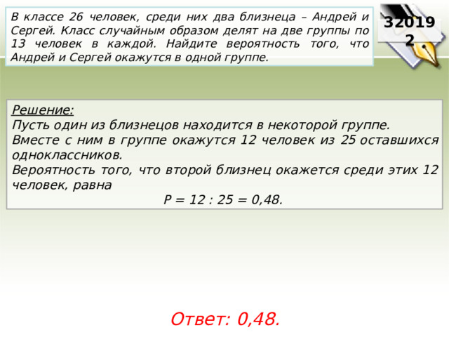 В классе 26 человек, среди них два близнеца – Андрей и Сергей. Класс случайным образом делят на две группы по 13 человек в каждой. Найдите вероятность того, что Андрей и Сергей окажутся в одной группе. 320192 Решение:  Пусть один из близнецов находится в некоторой группе. Вместе с ним в группе окажутся 12 человек из 25 оставшихся одноклассников. Вероятность того, что второй близнец окажется среди этих 12 человек, равна P = 12 : 25 = 0,48.  Ответ: 0,48. 