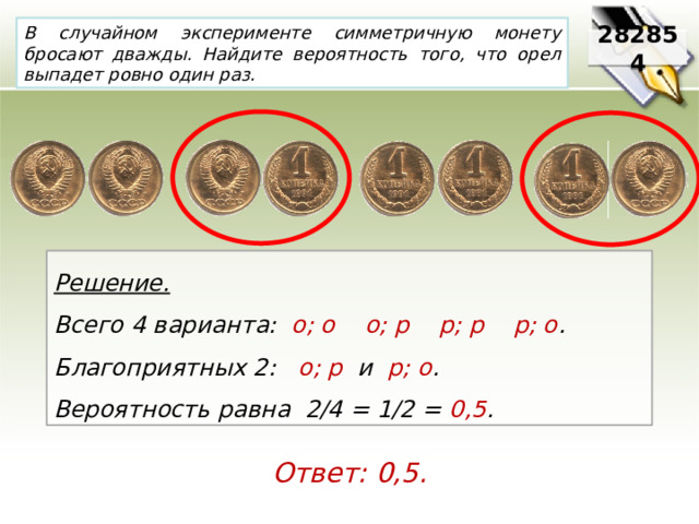 В случайном эксперименте симметричную монету бросают дважды. Найдите вероятность того, что орел выпадет ровно один раз. 282854 Решение. Всего 4 варианта:   о; о    о; р    р; р    р; о .     Благоприятных 2:   о; р  и р; о .   Вероятность равна 2/4 = 1/2 = 0,5 . Ответ: 0,5. 
