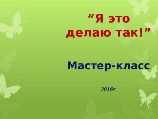 “ Я это делаю так!”  Мастер-класс   2016г.  