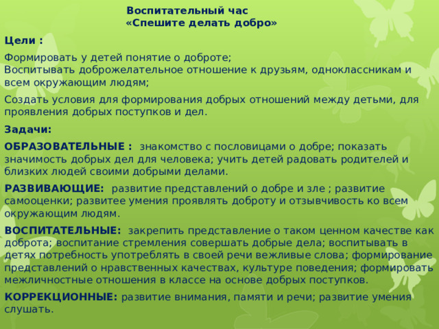  Воспитательный час  «Спешите делать добро» Цели : Формировать у детей понятие о доброте;  Воспитывать доброжелательное отношение к друзьям, одноклассникам и всем окружающим людям; Создать условия для формирования добрых отношений между детьми, для проявления добрых поступков и дел. Задачи: ОБРАЗОВАТЕЛЬНЫЕ : знакомство с пословицами о добре; показать значимость добрых дел для человека; учить детей радовать родителей и близких людей своими добрыми делами.  РАЗВИВАЮЩИЕ: развитие представлений о добре и зле ; развитие самооценки; развитее умения проявлять доброту и отзывчивость ко всем окружающим людям. ВОСПИТАТЕЛЬНЫЕ: закрепить представление о таком ценном качестве как доброта; воспитание стремления совершать добрые дела; воспитывать в детях потребность употреблять в своей речи вежливые слова; формирование представлений о нравственных качествах, культуре поведения; формировать межличностные отношения в классе на основе добрых поступков. КОРРЕКЦИОННЫЕ: развитие внимания, памяти и речи; развитие умения cлушать.  