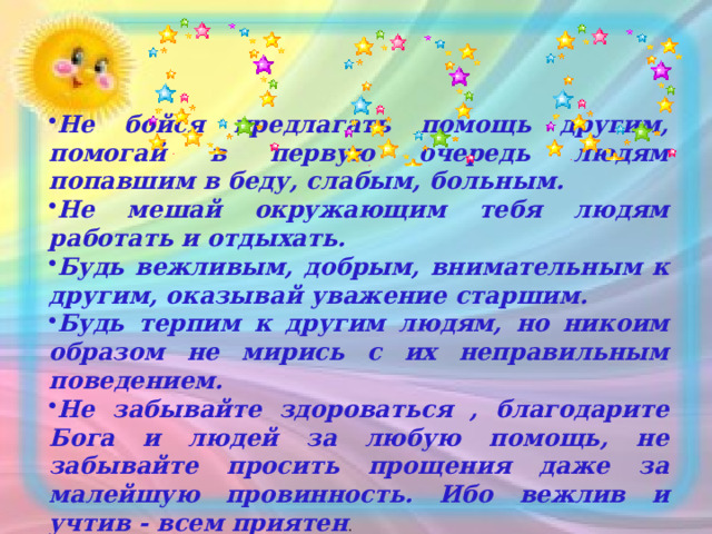 Не бойся предлагать помощь другим, помогай в первую очередь людям попавшим в беду, слабым, больным. Не мешай окружающим тебя людям работать и отдыхать. Будь вежливым, добрым, внимательным к другим, оказывай уважение старшим. Будь терпим к другим людям, но никоим образом не мирись с их неправильным поведением. Не забывайте здороваться , благодарите Бога и людей за любую помощь, не забывайте просить прощения даже за малейшую провинность. Ибо вежлив и учтив - всем приятен .  
