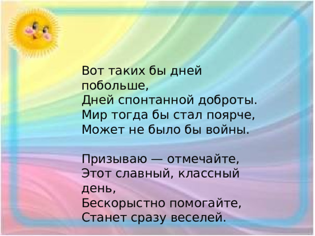 Вот таких бы дней побольше,  Дней спонтанной доброты.  Мир тогда бы стал поярче,  Может не было бы войны.   Призываю — отмечайте,  Этот славный, классный день,  Бескорыстно помогайте,  Станет сразу веселей.   