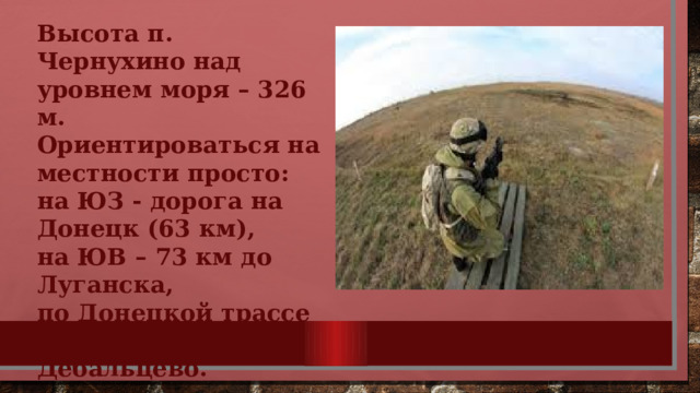 Высота п. Чернухино над уровнем моря – 326 м. Ориентироваться на местности просто: на ЮЗ - дорога на Донецк (63 км), на ЮВ – 73 км до Луганска, по Донецкой трассе 8 км до центра Дебальцево. 
