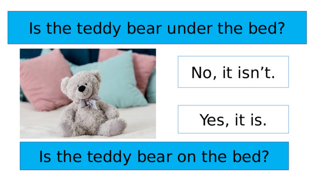 Is the teddy bear under the bed? No, it isn’t. Yes, it is. Is the teddy bear on the bed? 