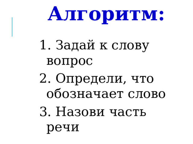 Алгоритм: 1. Задай к слову вопрос 2. Определи, что обозначает слово 3. Назови часть речи - Что мы делали для того, чтобы определить в какую группу записать слова?  