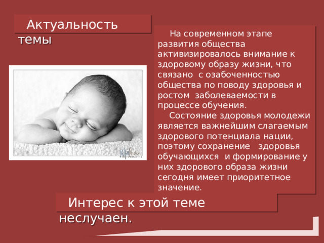 Актуальность темы  На современном этапе развития общества активизировалось внимание к здоровому образу жизни, что связано с озабоченностью общества по поводу здоровья и ростом заболеваемости в процессе обучения.  Состояние здоровья молодежи является важнейшим слагаемым здорового потенциала нации, поэтому сохранение здоровья обучающихся и формирование у них здорового образа жизни сегодня имеет приоритетное значение. Интерес к этой теме неслучаен. 