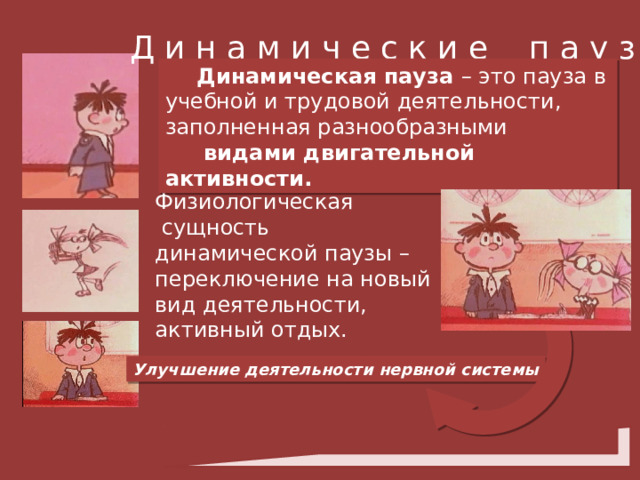 Д и н а м и ч е с к и е п а у з ы Динамическая пауза – это пауза в учебной и трудовой деятельности, заполненная разнообразными  видами двигательной активности. Физиологическая  сущность динамической паузы – переключение на новый вид деятельности, активный отдых. Улучшение деятельности нервной системы 