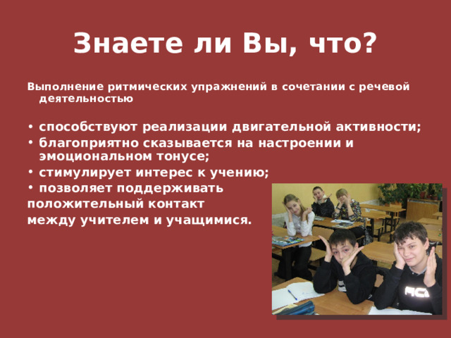 Знаете ли Вы, что? Выполнение ритмических упражнений в сочетании с речевой деятельностью  способствуют реализации двигательной активности; благоприятно сказывается на настроении и эмоциональном тонусе; стимулирует интерес к учению; позволяет поддерживать положительный контакт между учителем и учащимися.   