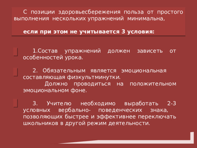 С позиции здоровьесбережения польза от простого выполнения нескольких упражнений минимальна, если при этом не учитывается 3 условия:  Состав упражнений должен зависеть от особенностей урока. 2. Обязательным является эмоциональная составляющая физкультминутки.  Должно проводиться на положительном эмоциональном фоне. 3. Учителю необходимо выработать 2-3 условных вербально- поведенческих знака, позволяющих быстрее и эффективнее переключать школьников в другой режим деятельности. 
