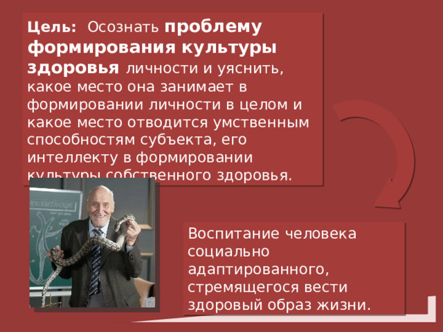 Цель: Осознать проблему формирования культуры здоровья личности и уяснить, какое место она занимает в формировании личности в целом и какое место отводится умственным способностям субъекта, его интеллекту в формировании культуры собственного здоровья. Воспитание человека социально адаптированного, стремящегося вести здоровый образ жизни. 