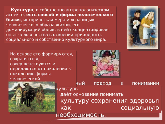 Культура , в собственно антропологическом аспекте, есть способ и форма человеческого бытия , историческая мера и « границы » человеческого образа жизни, его доминирующий облик, в ней сконцентрирован опыт человечества в освоении природного, социального и собственно культурного мира. На основе его формируются, сохраняются, совершенствуются и передаются от поколения к поколению формы человеческой ментальности . Подобный подход в понимании культуры даёт основание понимать культуру сохранения здоровья как социальную необходимость. 