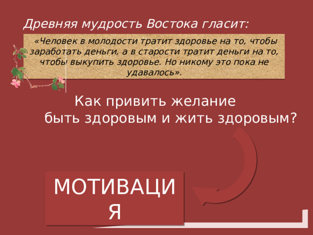 Древняя мудрость Востока гласит:  «Человек в молодости тратит здоровье на то, чтобы заработать деньги, а в старости тратит деньги на то, чтобы выкупить здоровье. Но никому это пока не удавалось». Как привить желание  быть здоровым и жить здоровым? МОТИВАЦИЯ 