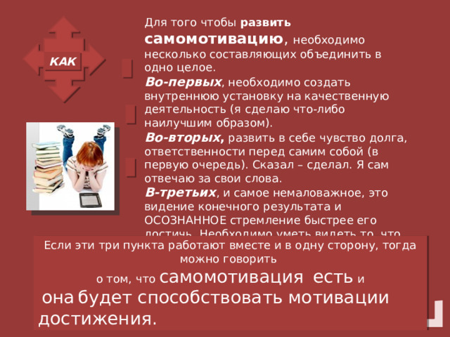 Для того чтобы развить самомотивацию , необходимо несколько составляющих объединить в одно целое.  Во-первых , необходимо создать внутреннюю установку на качественную деятельность (я сделаю что-либо наилучшим образом).  Во-вторых , развить в себе чувство долга, ответственности перед самим собой (в первую очередь). Сказал – сделал. Я сам отвечаю за свои слова.  В-третьих , и самое немаловажное, это видение конечного результата и ОСОЗНАННОЕ стремление быстрее его достичь. Необходимо уметь видеть то, что хочу получить (или получу в результате определенного действия). КАК Если эти три пункта работают вместе и в одну сторону, тогда можно говорить о том, что самомотивация  есть и  она  будет способствовать мотивации достижения. 