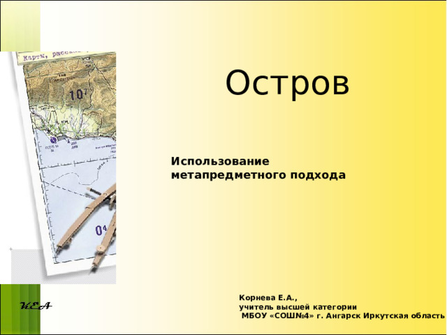 Остров Использование метапредметного подхода Корнева Е.А., учитель высшей категории  МБОУ «СОШ№4» г. Ангарск Иркутская область 