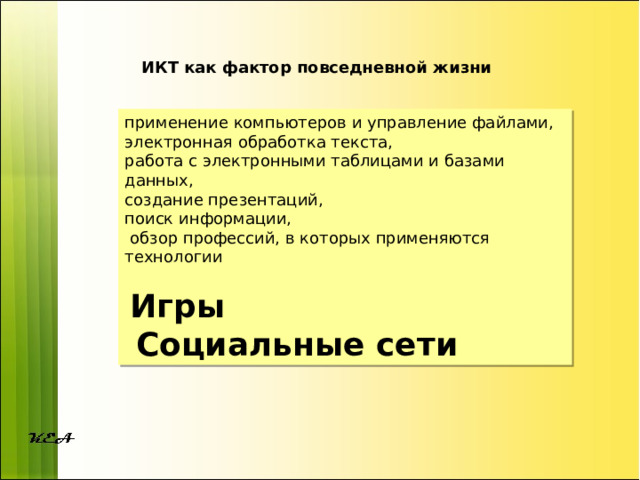 ИКТ как фактор повседневной жизни применение компьютеров и управление файлами, электронная обработка текста, работа с электронными таблицами и базами данных, создание презентаций, поиск информации,  обзор профессий, в которых применяются технологии  Игры  Социальные сети 