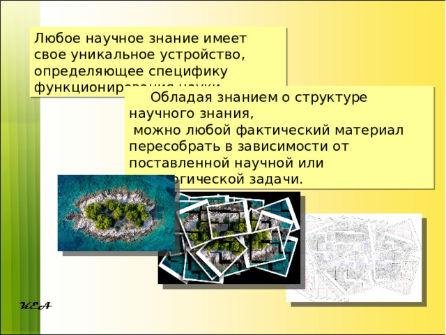 Любое научное знание имеет свое уникальное устройство, определяющее специфику функционирования науки.  Обладая знанием о структуре научного знания,  можно любой фактический материал пересобрать в зависимости от поставленной научной или педагогической задачи. 