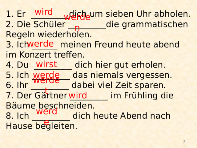 wird 1. Er _________diсh um sieben Uhr abholen.  2. Die Schüler _________die grammatischen Regeln wiederholen.  3. Ich ______ meinen Freund heute abend im Konzert treffen.  4. Du _________ dich hier gut erholen.  5. Ich _________ das niemals vergessen.  6. Ihr _________ dabei viel Zeit sparen.  7. Der Gärtner _________ im Frühling die Bäume beschneiden.  8. Ich _________ dich heute Abend nach Hause begleiten.   werden werde wirst werde werdet wird werde  