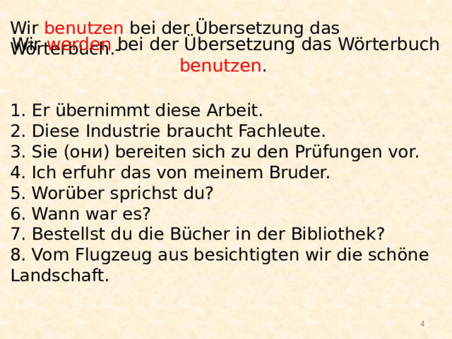 Wir benutzen bei der Übersetzung das Wörterbuch.-    1. Er übernimmt diese Arbeit.  2. Diese Industrie braucht Fachleute.  3. Sie (они) bereiten sich zu den Prüfungen vor.  4. Ich erfuhr das von meinem Bruder.  5. Worüber sprichst du?  6. Wann war es?  7. Bestellst du die Bücher in der Bibliothek?  8. Vom Flugzeug aus besichtigten wir die schöne Landschaft.    Wir werden bei der Übersetzung das Wörterbuch benutzen .  