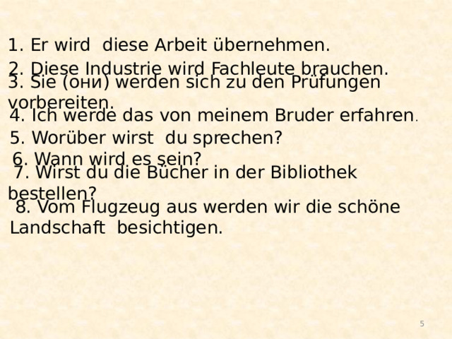 1. Er wird diese Arbeit übernehmen. 2. Diese Industrie wird Fachleute brauchen.   3. Sie (они) werden sich zu den Prüfungen vorbereiten.   4. Ich werde das von meinem Bruder erfahren .   5. Worüber wirst du sprechen?    6. Wann wird es sein?    7. Wirst du die Bücher in der Bibliothek bestellen?    8. Vom Flugzeug aus werden wir die schöne Landschaft besichtigen.    