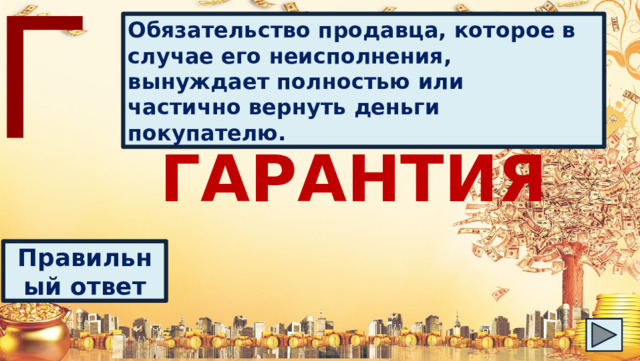 Г Обязательство продавца, которое в случае его неисполнения, вынуждает полностью или частично вернуть деньги покупателю. ГАРАНТИЯ Правильный ответ 