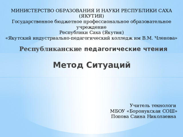 МИНИСТЕРСТВО ОБРАЗОВАНИЯ И НАУКИ РЕСПУБЛИКИ САХА (ЯКУТИЯ)  Государственное бюджетное профессиональное образовательное учреждение  Республики Саха (Якутия)  «Якутский индустриально-педагогический колледж им В.М. Членова»   Республиканские педагогические чтения   Метод Ситуаций Учитель технологи МБОУ «Боронукская СОШ» Попова Саина Николаевна 
