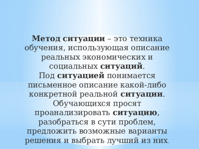 Метод   ситуации  – это техника обучения, использующая описание реальных экономических и социальных  ситуаций . Под  ситуацией  понимается письменное описание какой-либо конкретной реальной  ситуации . Обучающихся просят проанализировать  ситуацию , разобраться в сути проблем, предложить возможные варианты решения и выбрать лучший из них . 