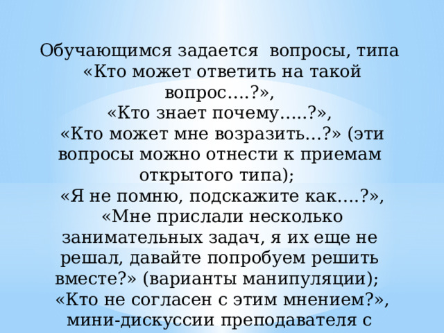 Обучающимся задается вопросы, типа  «Кто может ответить на такой вопрос….?»,  «Кто знает почему…..?»,  «Кто может мне возразить…?» (эти вопросы можно отнести к приемам открытого типа);  «Я не помню, подскажите как….?»,  «Мне прислали несколько занимательных задач, я их еще не решал, давайте попробуем решить вместе?» (варианты манипуляции);  «Кто не согласен с этим мнением?», мини-дискуссии преподавателя с обучающимися, лекция вдвоем и другие. 
