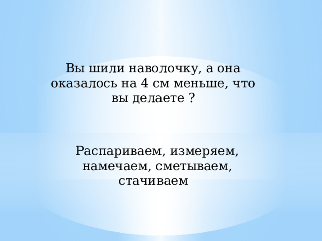 Вы шили наволочку, а она оказалось на 4 см меньше, что вы делаете ? Распариваем, измеряем, намечаем, сметываем, стачиваем 